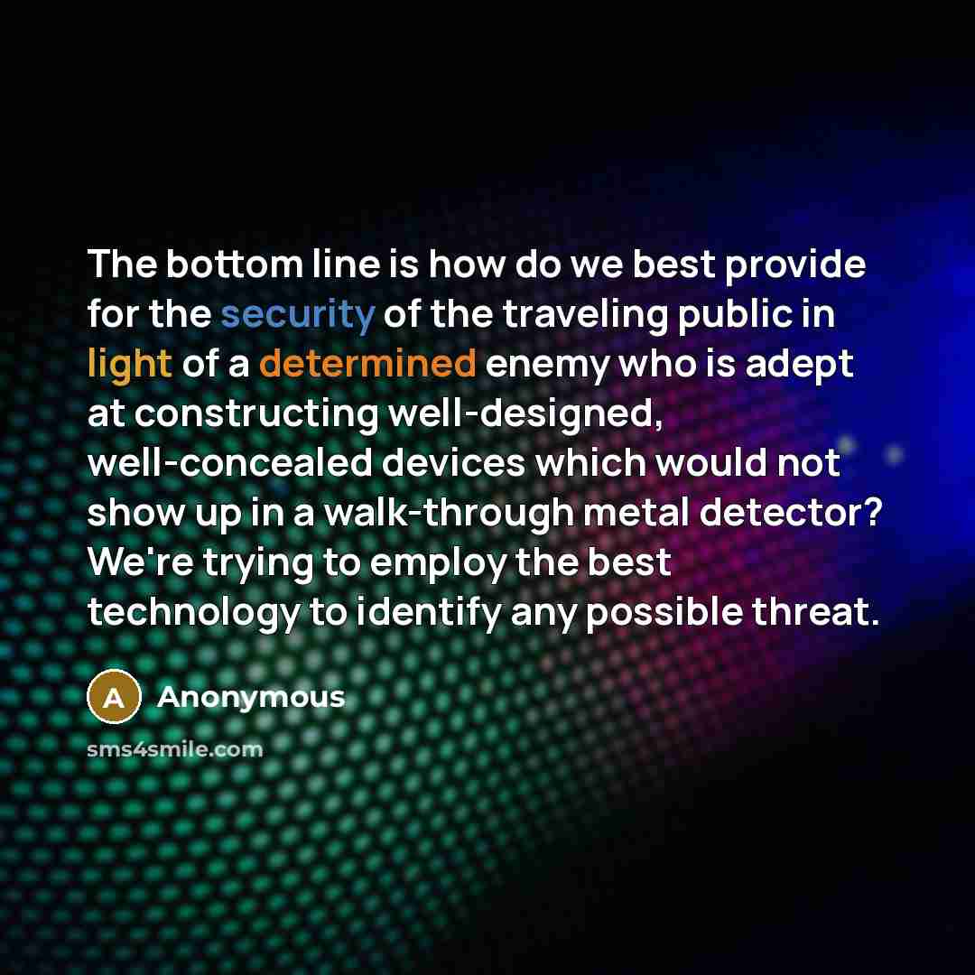 “The bottom line is how do we best provide for the security of the traveling public in light of a determined enemy who is adept at constructing well-designed, well-concealed devices which would not show up in a walk-through metal detector? We're trying to employ the best technology to identify any…” quote by Anonymous