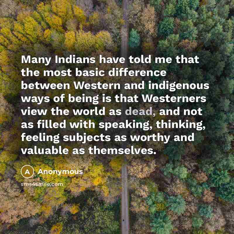 “Many Indians have told me that the most basic difference between Western and indigenous ways of being is that Westerners view the world as dead, and not as filled with speaking, thinking, feeling subjects as worthy and valuable as themselves.” quote by Anonymous