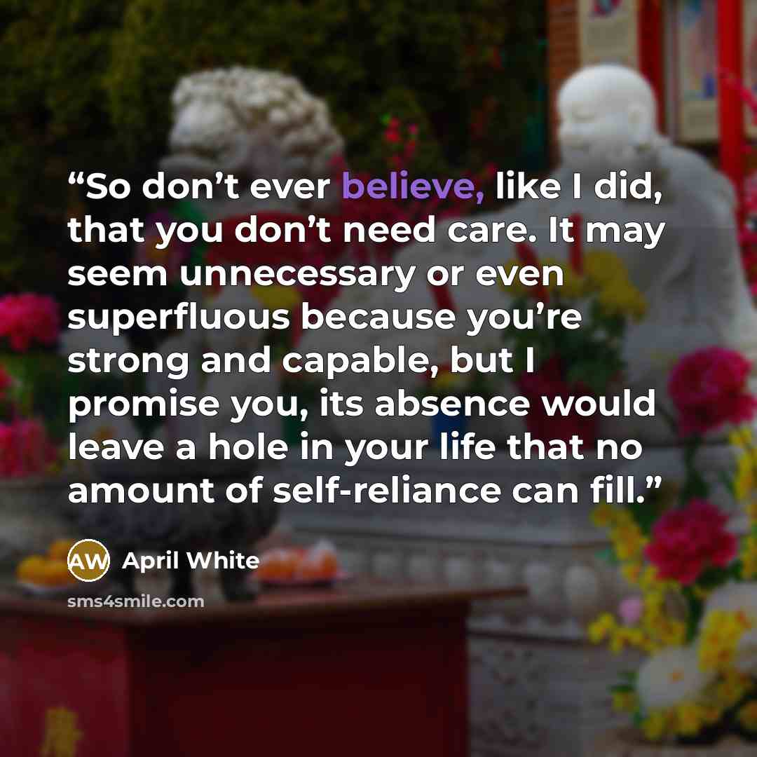 “So don’t ever believe, like I did, that you don’t need care. It may seem unnecessary or even superfluous because you’re strong and capable, but I promise you, its absence would leave a hole in your life that no amount of self-reliance can fill.” quote by April White