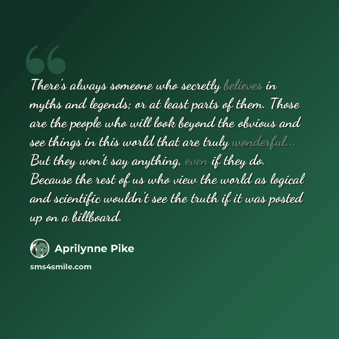 “There's always someone who secretly believes in myths and legends; or at least parts of them. Those are the people who will look beyond the obvious and see things in this world that are truly wonderful... But they won't say anything, even if they do. Because the rest of us who view the world as…” quote by Aprilynne Pike
