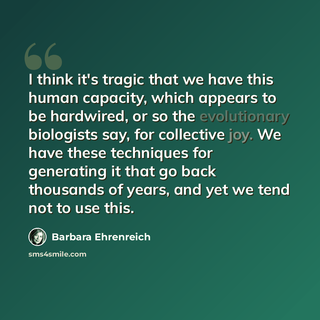 “I think it's tragic that we have this human capacity, which appears to be hardwired, or so the evolutionary biologists say, for collective joy. We have these techniques for generating it that go back thousands of years, and yet we tend not to use this.” quote by Barbara Ehrenreich