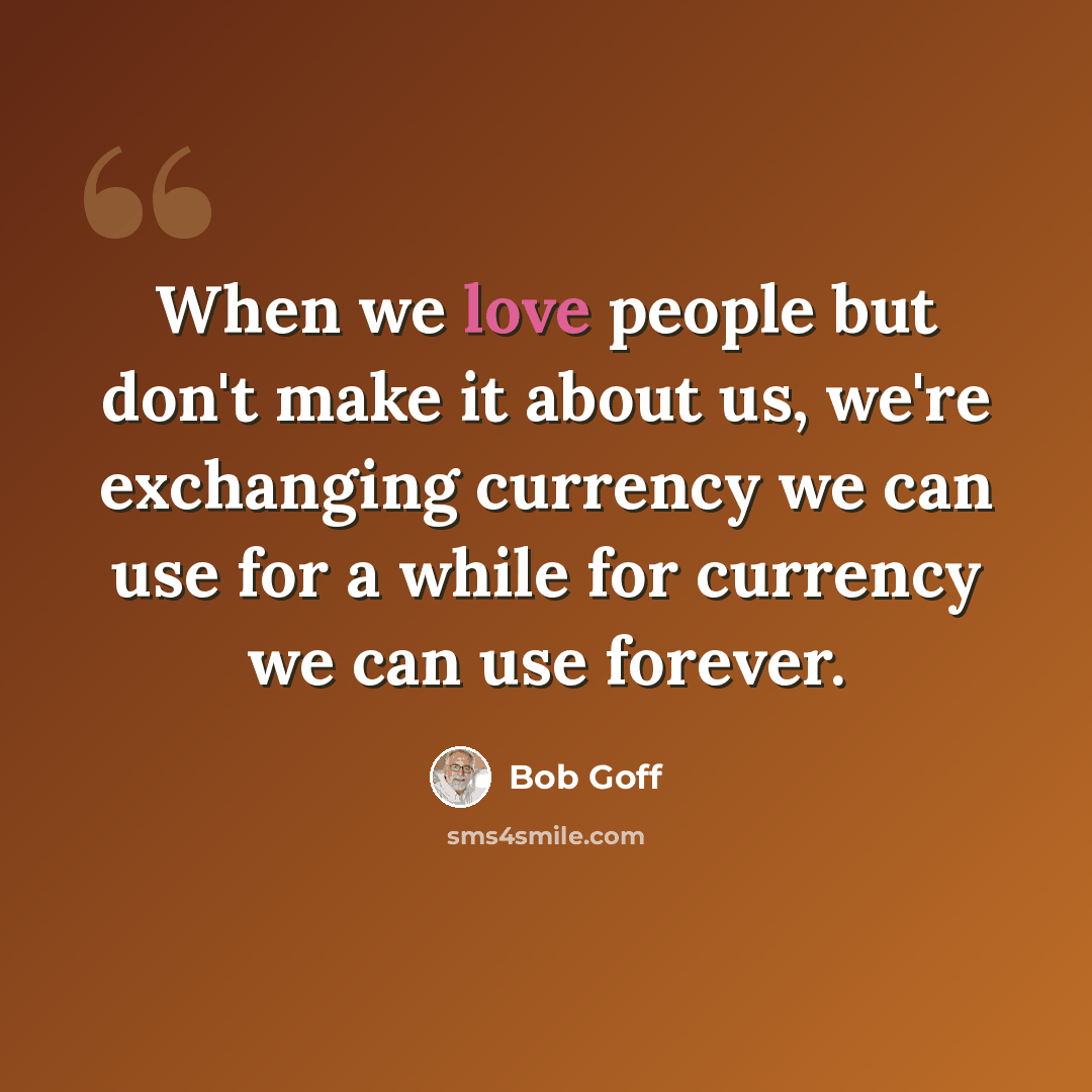 “When we love people but don't make it about us, we're exchanging currency we can use for a while for currency we can use forever.” quote by Bob Goff