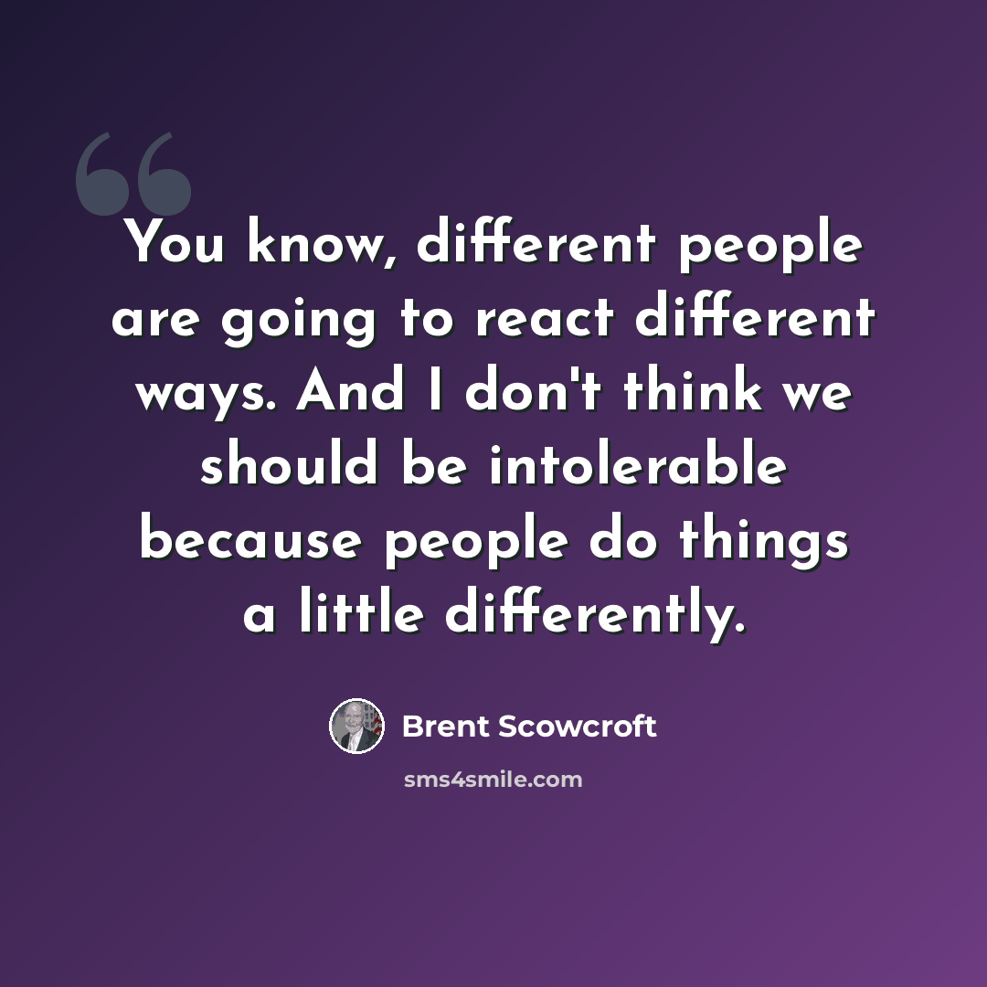 “You know, different people are going to react different ways. And I don't think we should be intolerable because people do things a little differently.” quote by Brent Scowcroft