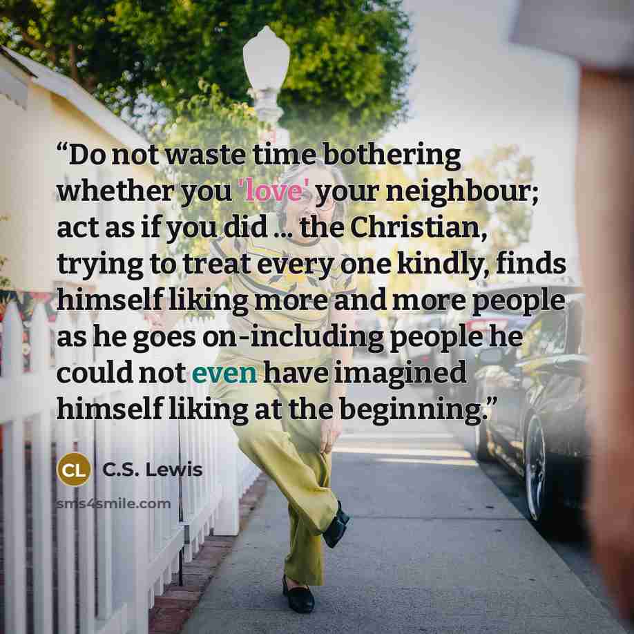 “Do not waste time bothering whether you 'love' your neighbour; act as if you did ... the Christian, trying to treat every one kindly, finds himself liking more and more people as he goes on-including people he could not even have imagined himself liking at the beginning.” quote by C.S. Lewis