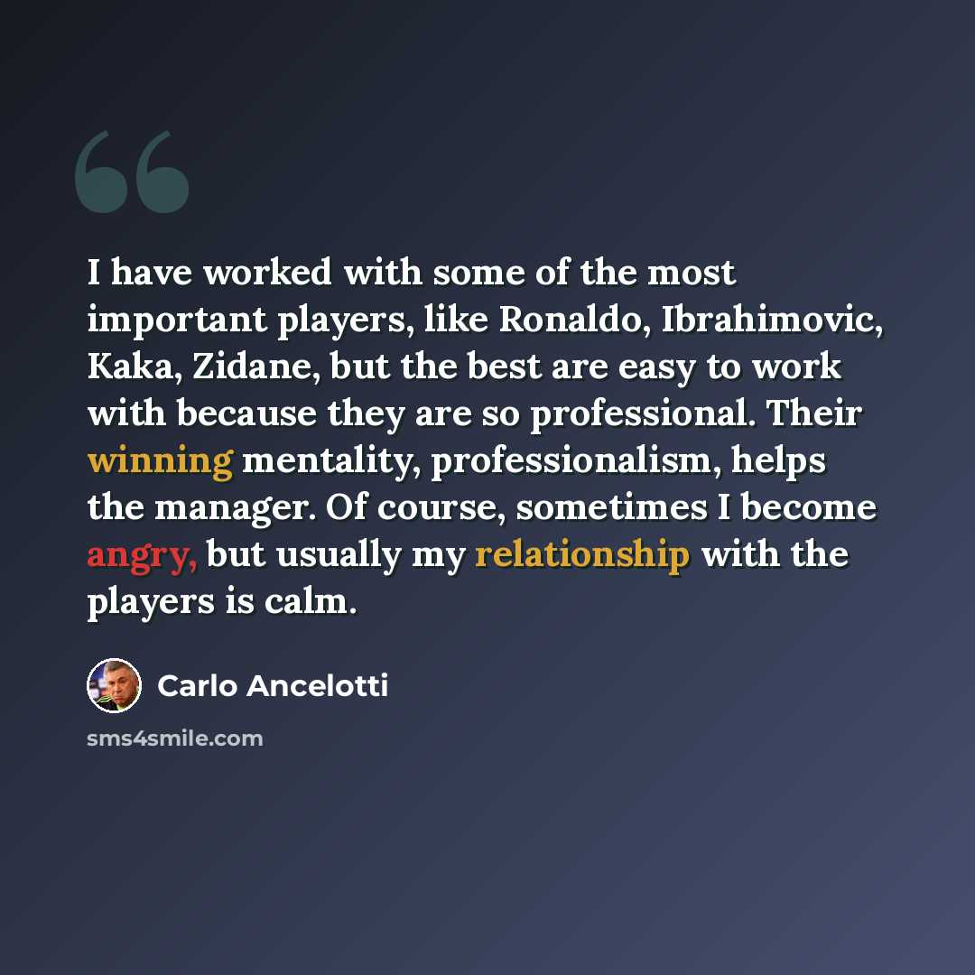 “I have worked with some of the most important players, like Ronaldo, Ibrahimovic, Kaka, Zidane, but the best are easy to work with because they are so professional. Their winning mentality, professionalism, helps the manager. Of course, sometimes I become angry, but usually my relationship with…” quote by Carlo Ancelotti