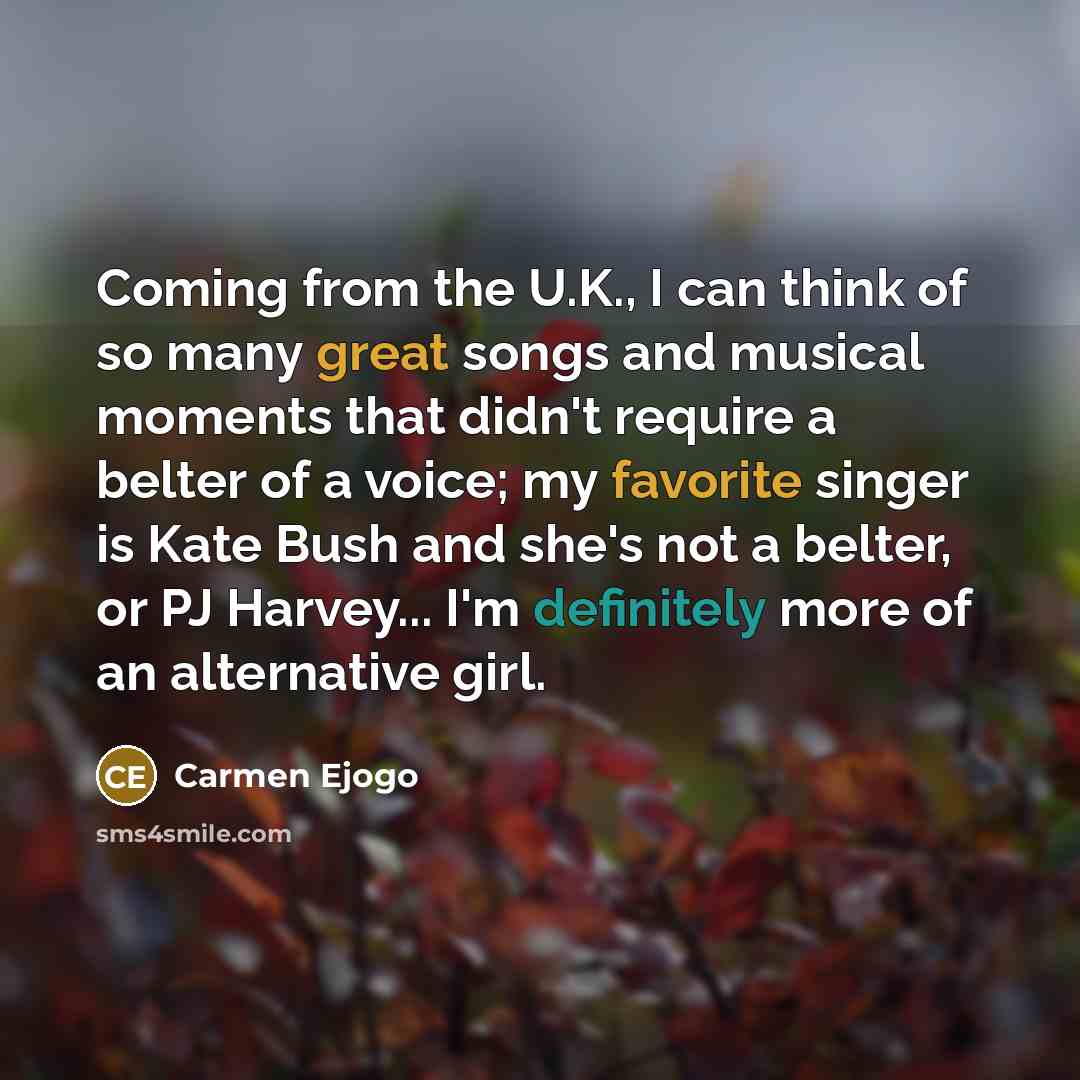 “Coming from the U.K., I can think of so many great songs and musical moments that didn't require a belter of a voice; my favorite singer is Kate Bush and she's not a belter, or PJ Harvey... I'm definitely more of an alternative girl.” quote by Carmen Ejogo
