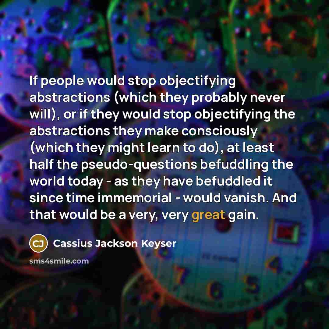 “If people would stop objectifying abstractions (which they probably never will), or if they would stop objectifying the abstractions they make consciously (which they might learn to do), at least half the pseudo-questions befuddling the world today - as they have befuddled it since time immemorial…” quote by Cassius Jackson Keyser