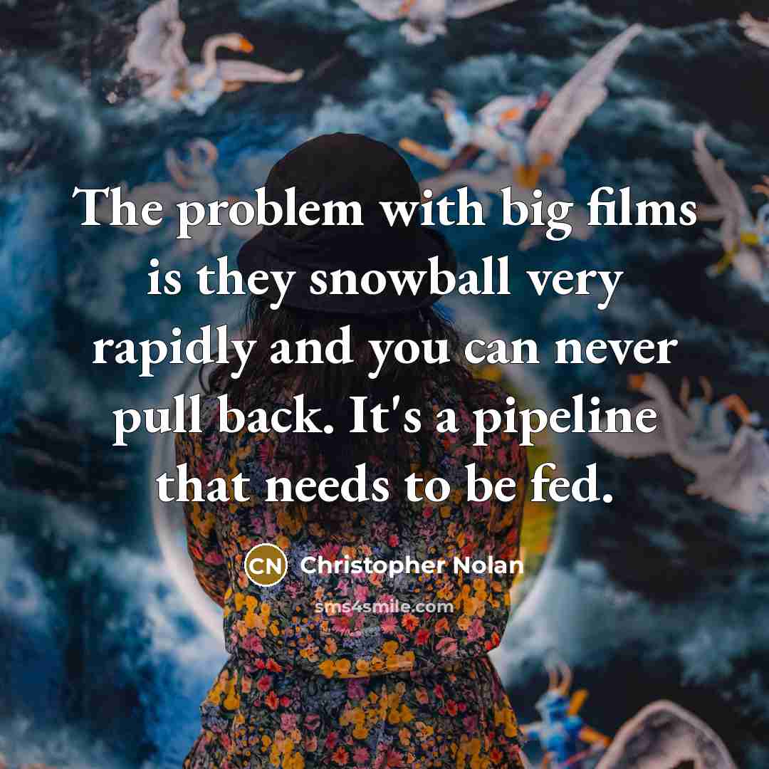 “The problem with big films is they snowball very rapidly and you can never pull back. It's a pipeline that needs to be fed.” quote by Christopher Nolan