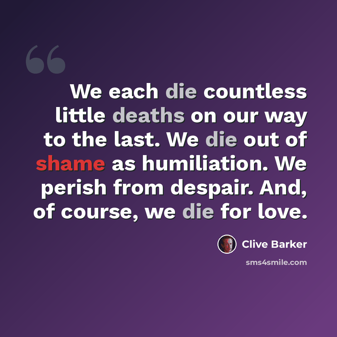 “We each die countless little deaths on our way to the last. We die out of shame as humiliation. We perish from despair. And, of course, we die for love.” quote by Clive Barker