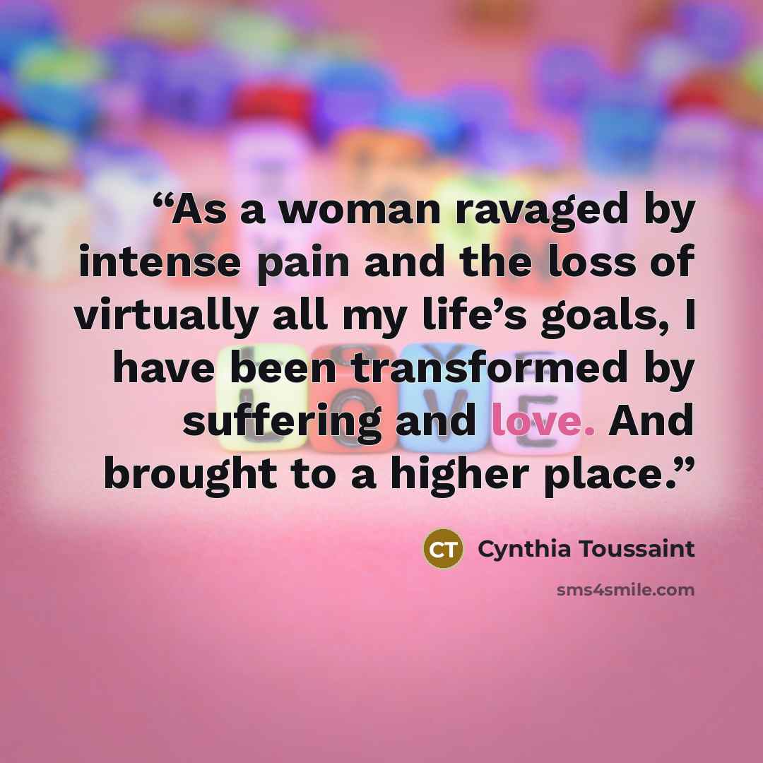 “As a woman ravaged by intense pain and the loss of virtually all my life’s goals, I have been transformed by suffering and love. And brought to a higher place.” quote by Cynthia Toussaint