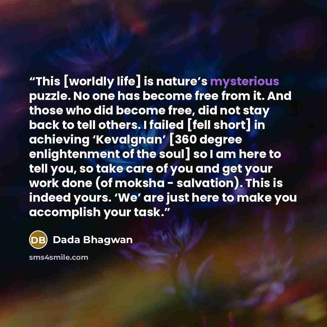“This [worldly life] is nature’s mysterious puzzle. No one has become free from it. And those who did become free, did not stay back to tell others. I failed [fell short] in achieving ‘Kevalgnan’ [360 degree enlightenment of the soul] so I am here to tell you, so take care of you and get your work…” quote by Dada Bhagwan