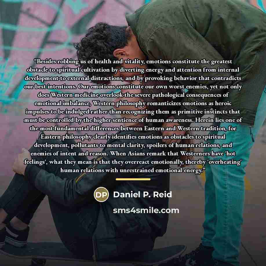 “Besides robbing us of health and vitality, emotions constitute the greatest obstacle to spiritual cultivation by diverting energy and attention from internal development to external distractions, and by provoking behavior that contradicts our best intentions. Our emotions constitute our own worst…” quote by Daniel P. Reid