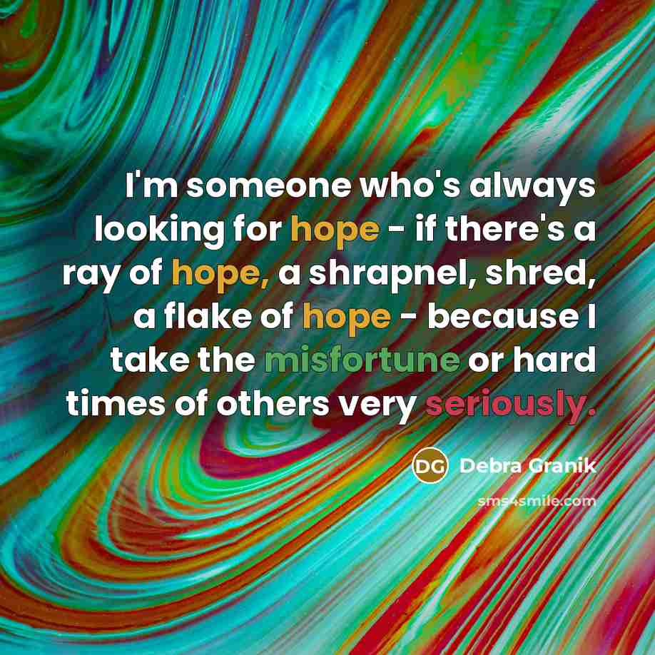 “I'm someone who's always looking for hope - if there's a ray of hope, a shrapnel, shred, a flake of hope - because I take the misfortune or hard times of others very seriously.” quote by Debra Granik
