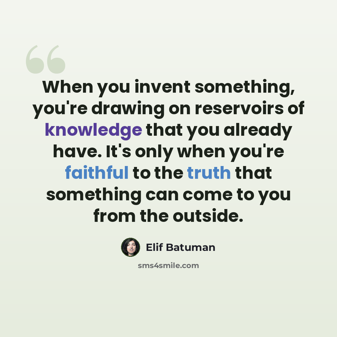 “When you invent something, you're drawing on reservoirs of knowledge that you already have. It's only when you're faithful to the truth that something can come to you from the outside.” quote by Elif Batuman