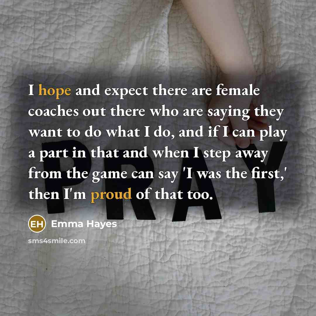 “I hope and expect there are female coaches out there who are saying they want to do what I do, and if I can play a part in that and when I step away from the game can say 'I was the first,' then I'm proud of that too.” quote by Emma Hayes