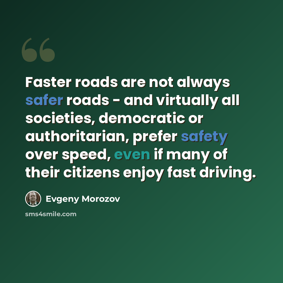 “Faster roads are not always safer roads - and virtually all societies, democratic or authoritarian, prefer safety over speed, even if many of their citizens enjoy fast driving.” quote by Evgeny Morozov