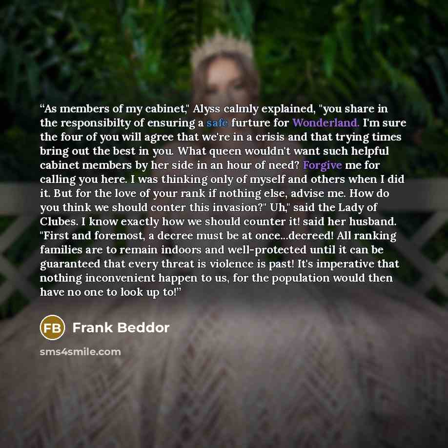 “As members of my cabinet," Alyss calmly explained, "you share in the responsibilty of ensuring a safe furture for Wonderland. I'm sure the four of you will agree that we're in a crisis and that trying times bring out the best in you. What queen wouldn't want such helpful cabinet members by her…” quote by Frank Beddor