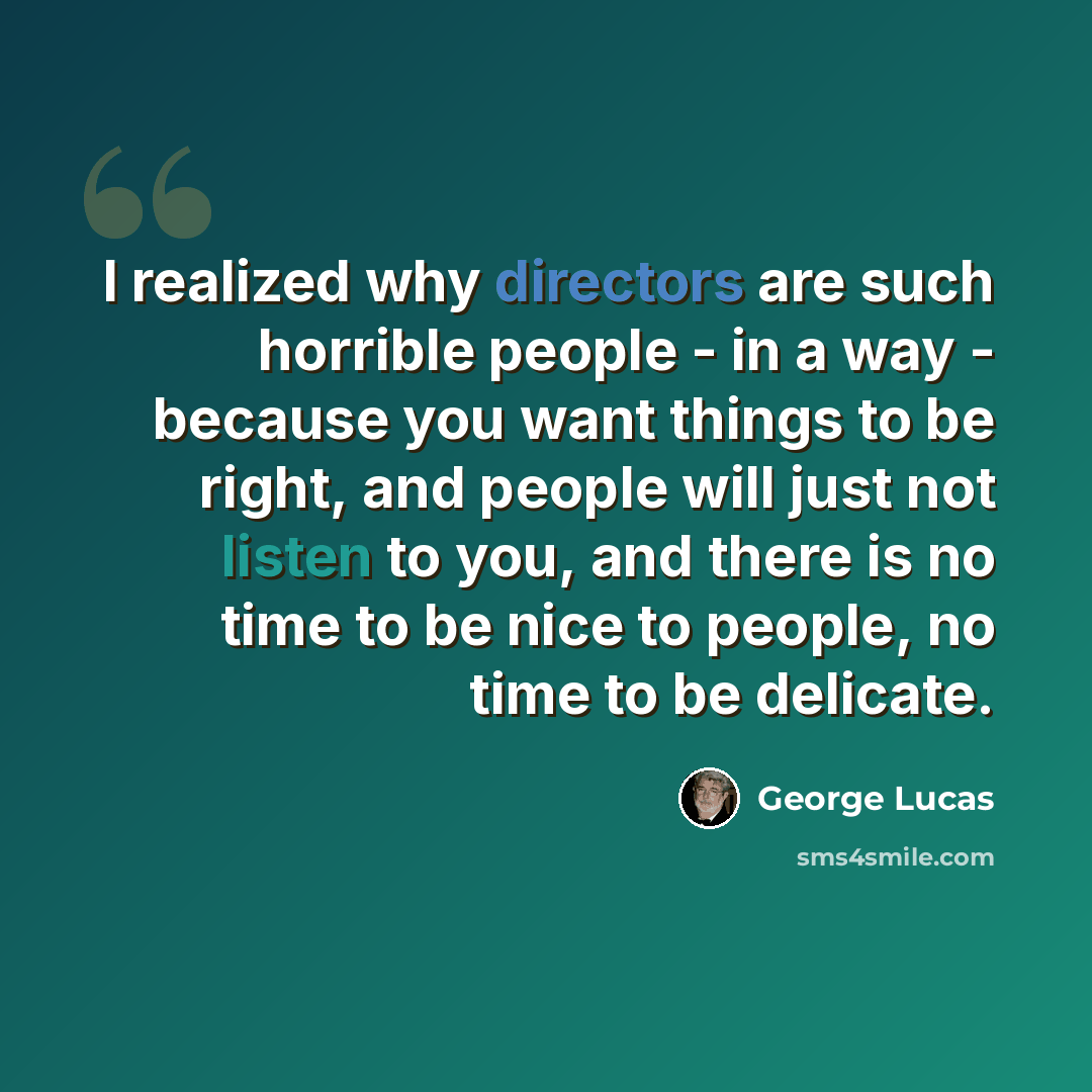 “I realized why directors are such horrible people - in a way - because you want things to be right, and people will just not listen to you, and there is no time to be nice to people, no time to be delicate.” quote by George Lucas