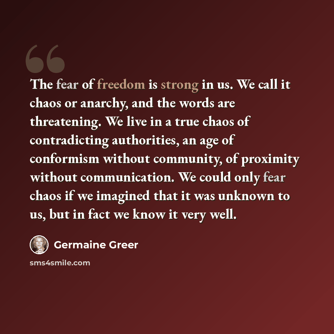 “The fear of freedom is strong in us. We call it chaos or anarchy, and the words are threatening. We live in a true chaos of contradicting authorities, an age of conformism without community, of proximity without communication. We could only fear chaos if we imagined that it was unknown to us, but…” quote by Germaine Greer