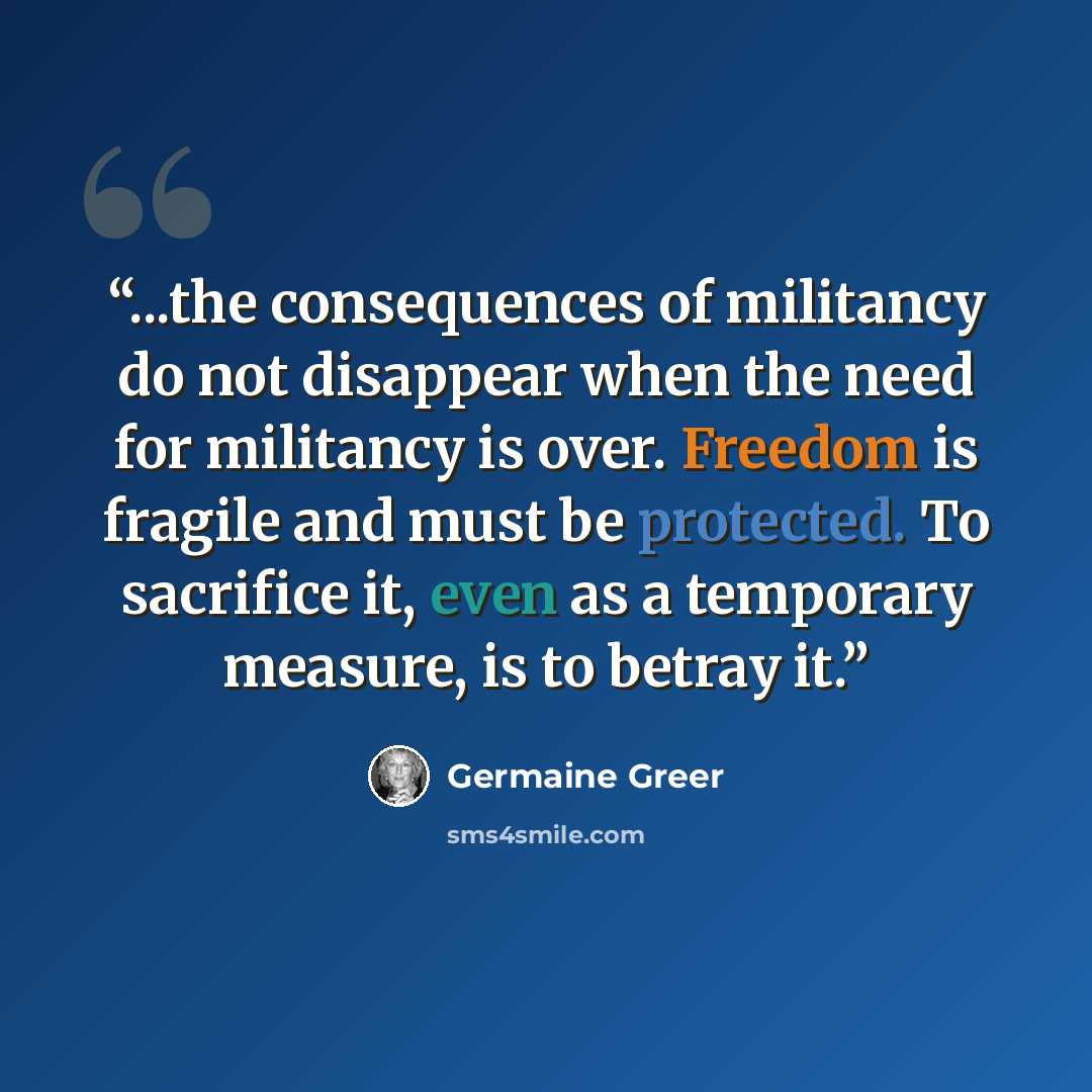 “...the consequences of militancy do not disappear when the need for militancy is over. Freedom is fragile and must be protected. To sacrifice it, even as a temporary measure, is to betray it.” quote by Germaine Greer