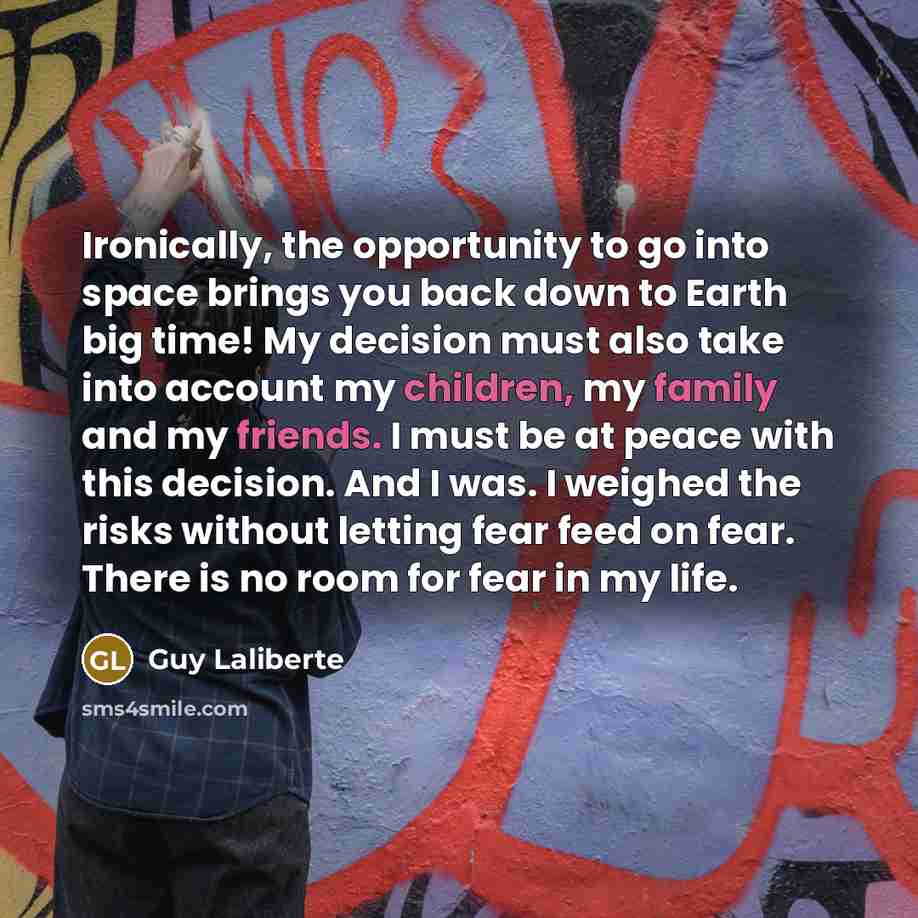 “Ironically, the opportunity to go into space brings you back down to Earth big time! My decision must also take into account my children, my family and my friends. I must be at peace with this decision. And I was. I weighed the risks without letting fear feed on fear. There is no room for fear in…” quote by Guy Laliberte