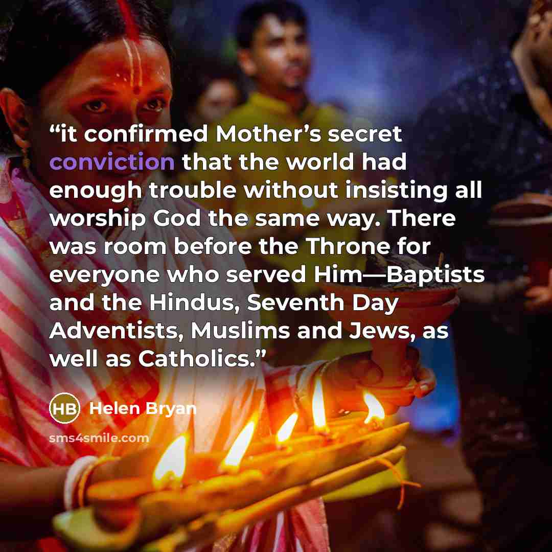 “it confirmed Mother’s secret conviction that the world had enough trouble without insisting all worship God the same way. There was room before the Throne for everyone who served Him—Baptists and the Hindus, Seventh Day Adventists, Muslims and Jews, as well as Catholics.” quote by Helen Bryan