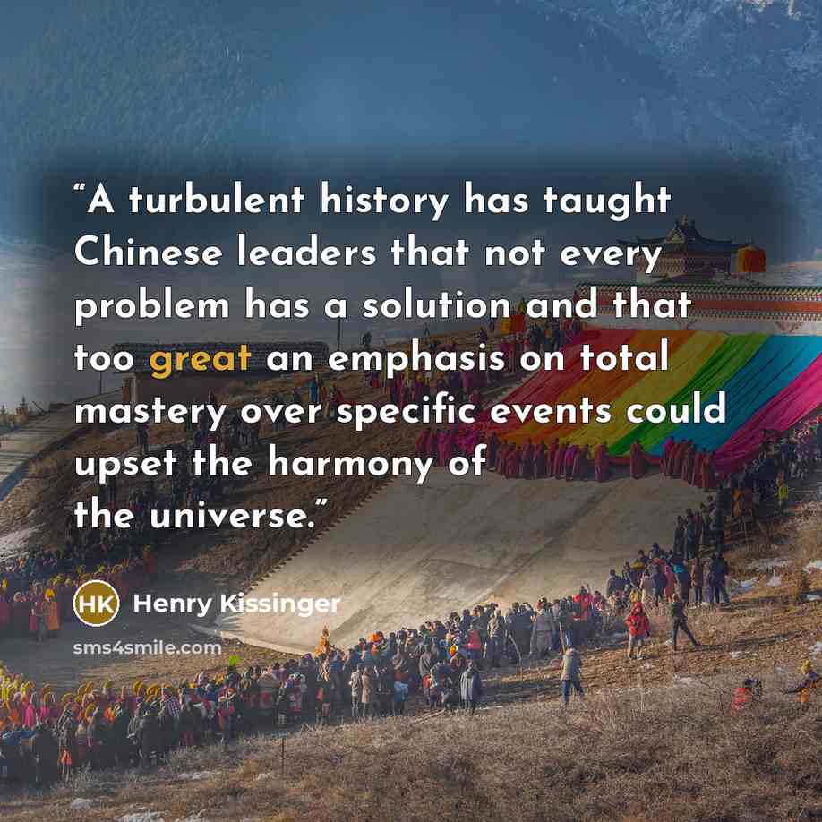 “A turbulent history has taught Chinese leaders that not every problem has a solution and that too great an emphasis on total mastery over specific events could upset the harmony of the universe.” quote by Henry Kissinger