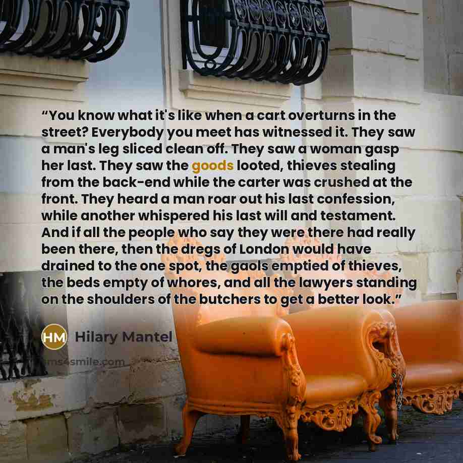 “You know what it's like when a cart overturns in the street? Everybody you meet has witnessed it. They saw a man's leg sliced clean off. They saw a woman gasp her last. They saw the goods looted, thieves stealing from the back-end while the carter was crushed at the front. They heard a man roar…” quote by Hilary Mantel