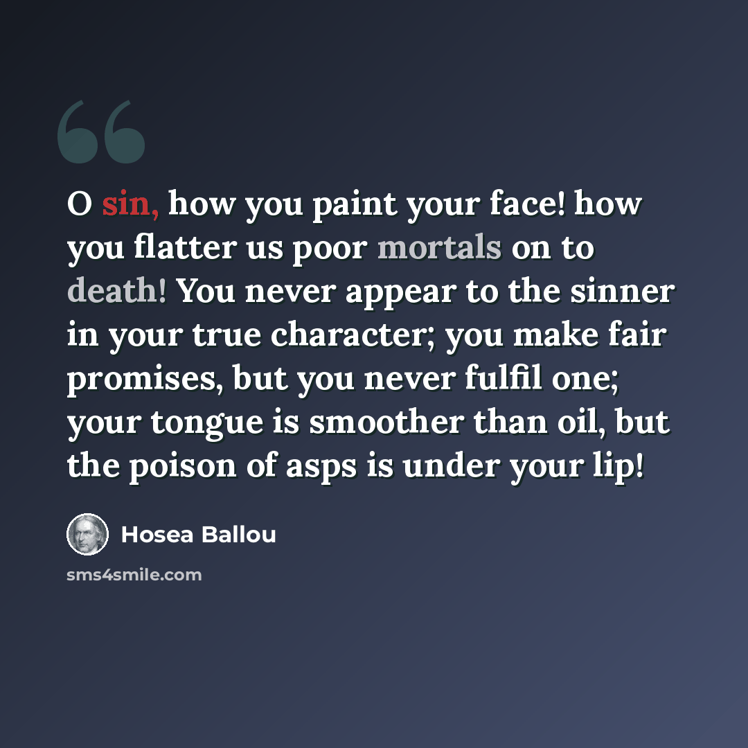 “O sin, how you paint your face! how you flatter us poor mortals on to death! You never appear to the sinner in your true character; you make fair promises, but you never fulfil one; your tongue is smoother than oil, but the poison of asps is under your lip!” quote by Hosea Ballou
