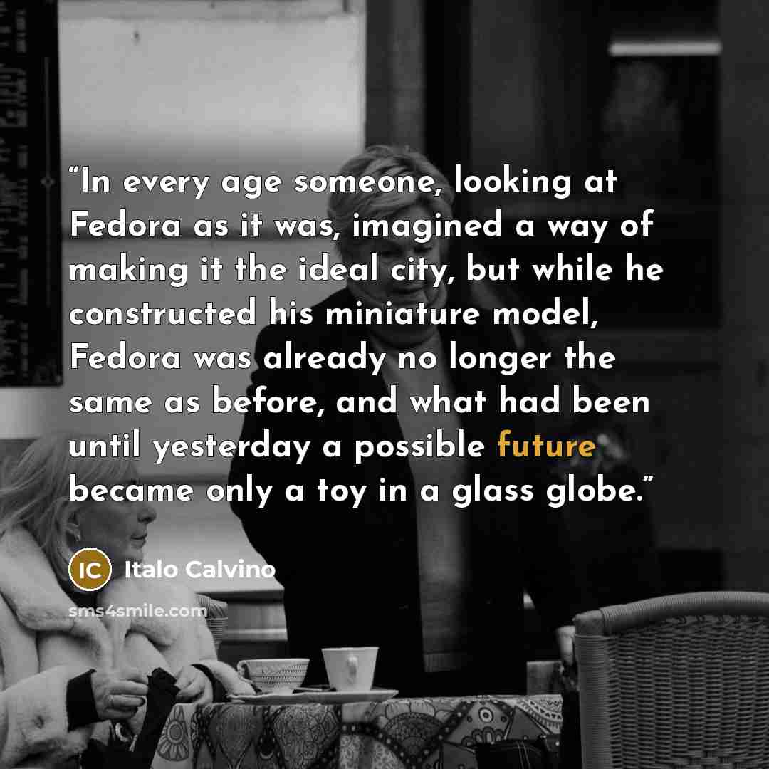 “In every age someone, looking at Fedora as it was, imagined a way of making it the ideal city, but while he constructed his miniature model, Fedora was already no longer the same as before, and what had been until yesterday a possible future became only a toy in a glass globe.” quote by Italo Calvino
