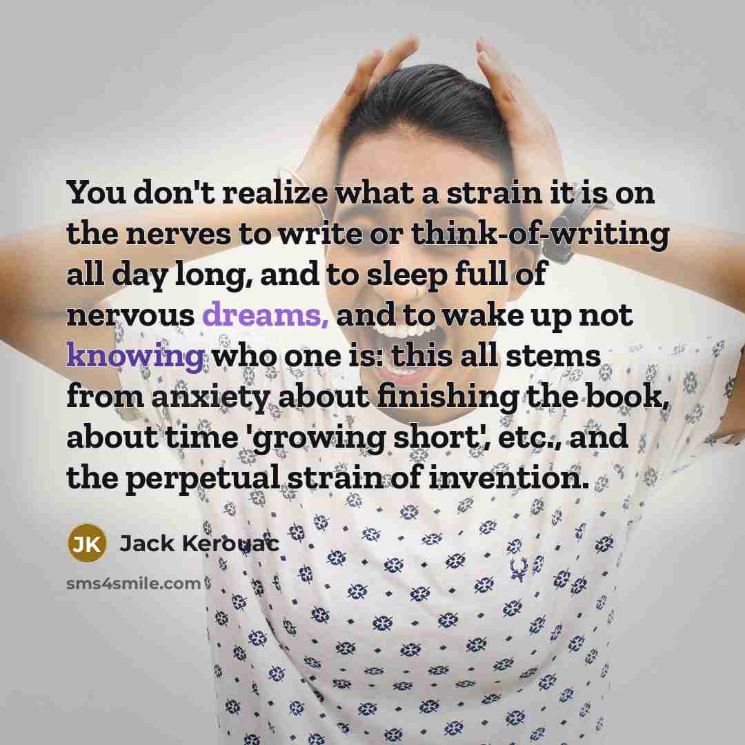 “You don't realize what a strain it is on the nerves to write or think-of-writing all day long, and to sleep full of nervous dreams, and to wake up not knowing who one is: this all stems from anxiety about finishing the book, about time 'growing short', etc., and the perpetual strain of invention.” quote by Jack Kerouac