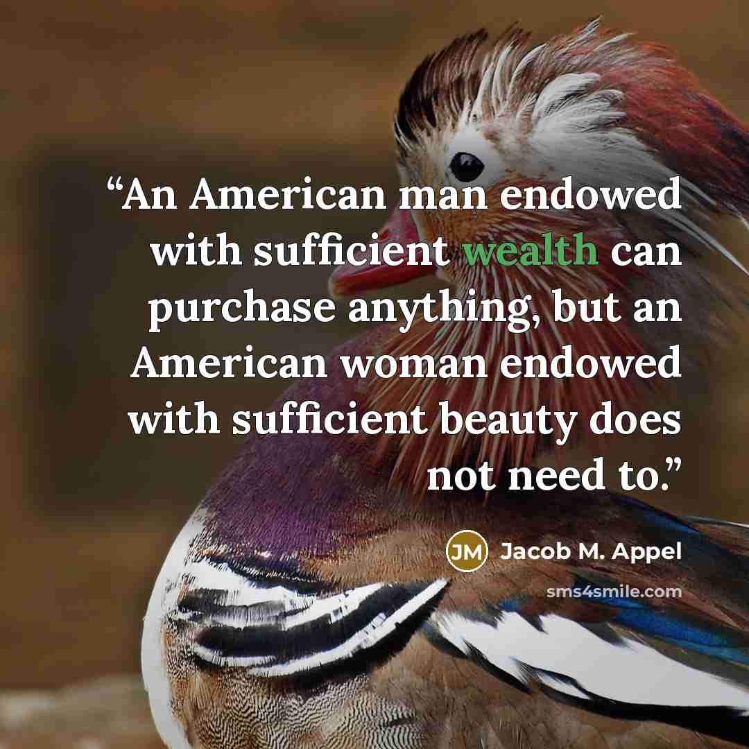 “An American man endowed with sufficient wealth can purchase anything, but an American woman endowed with sufficient beauty does not need to.” quote by Jacob M. Appel