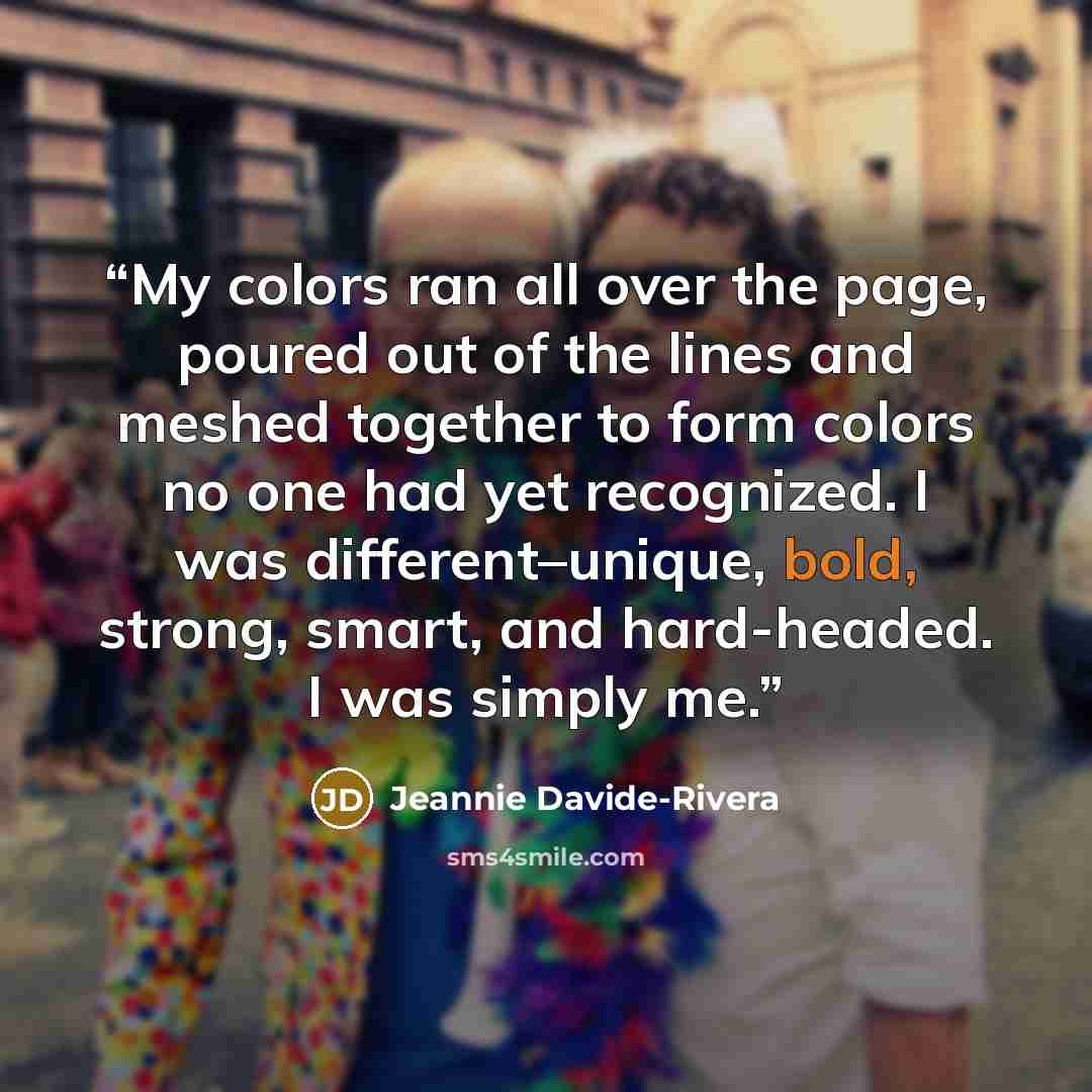 “My colors ran all over the page, poured out of the lines and meshed together to form colors no one had yet recognized. I was different–unique, bold, strong, smart, and hard-headed. I was simply me.” quote by Jeannie Davide-Rivera