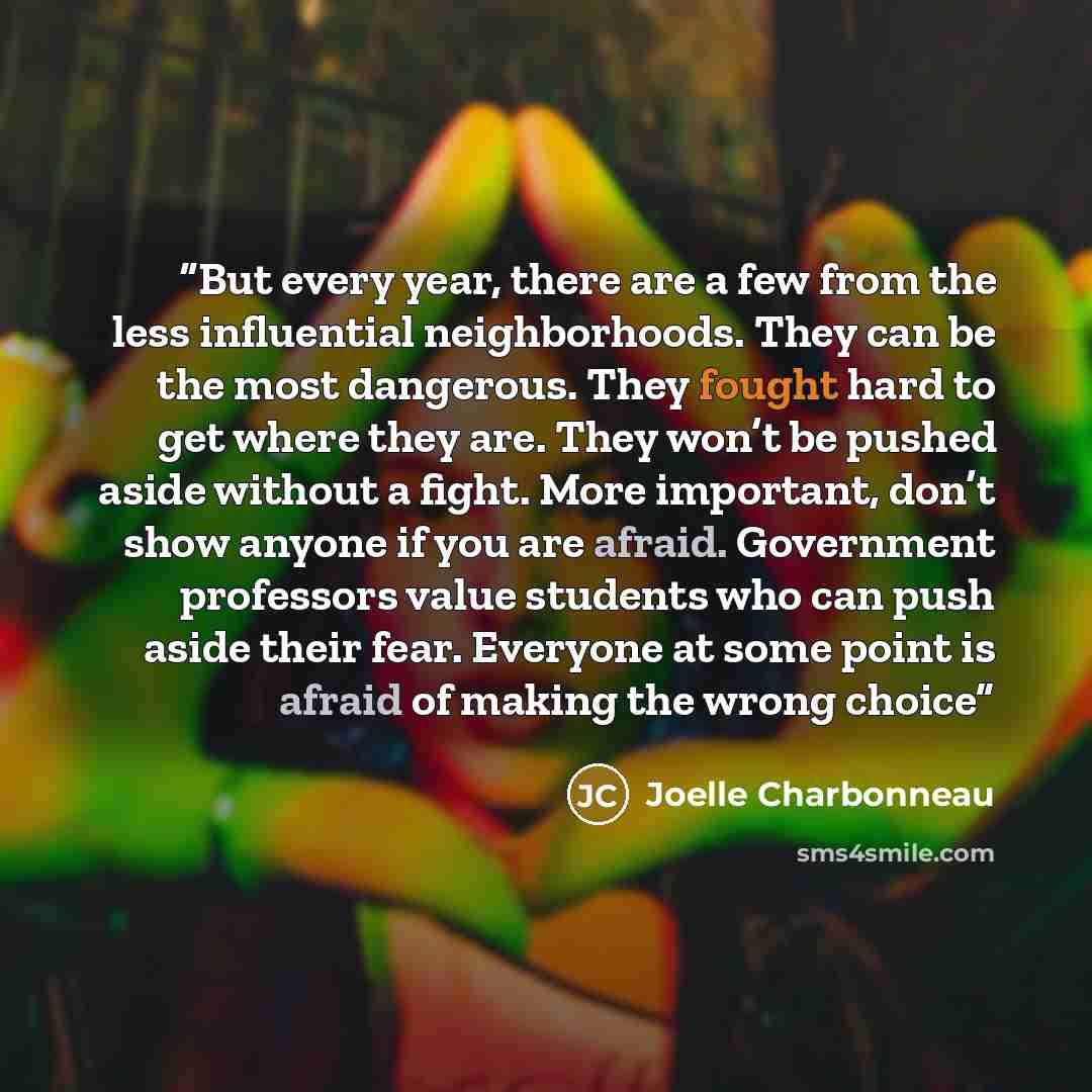 “But every year, there are a few from the less influential neighborhoods. They can be the most dangerous. They fought hard to get where they are. They won’t be pushed aside without a fight. More important, don’t show anyone if you are afraid. Government professors value students who can push aside…” quote by Joelle Charbonneau