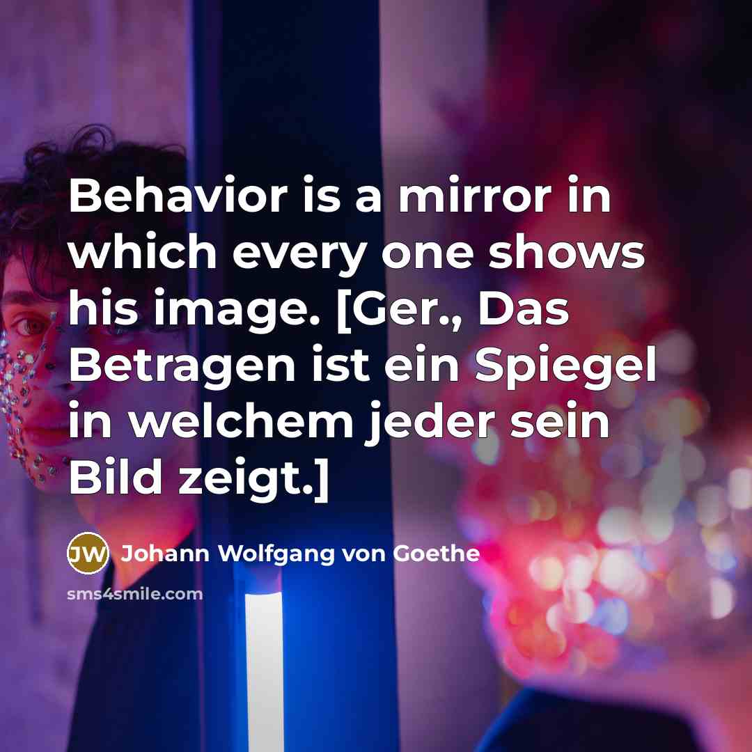 “Behavior is a mirror in which every one shows his image. [Ger., Das Betragen ist ein Spiegel in welchem jeder sein Bild zeigt.]” quote by Johann Wolfgang von Goethe