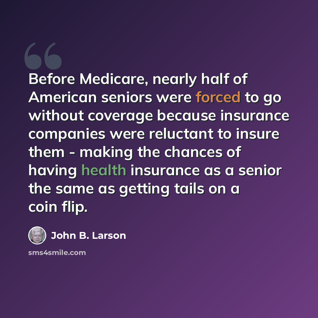 “Before Medicare, nearly half of American seniors were forced to go without coverage because insurance companies were reluctant to insure them - making the chances of having health insurance as a senior the same as getting tails on a coin flip.” quote by John B. Larson