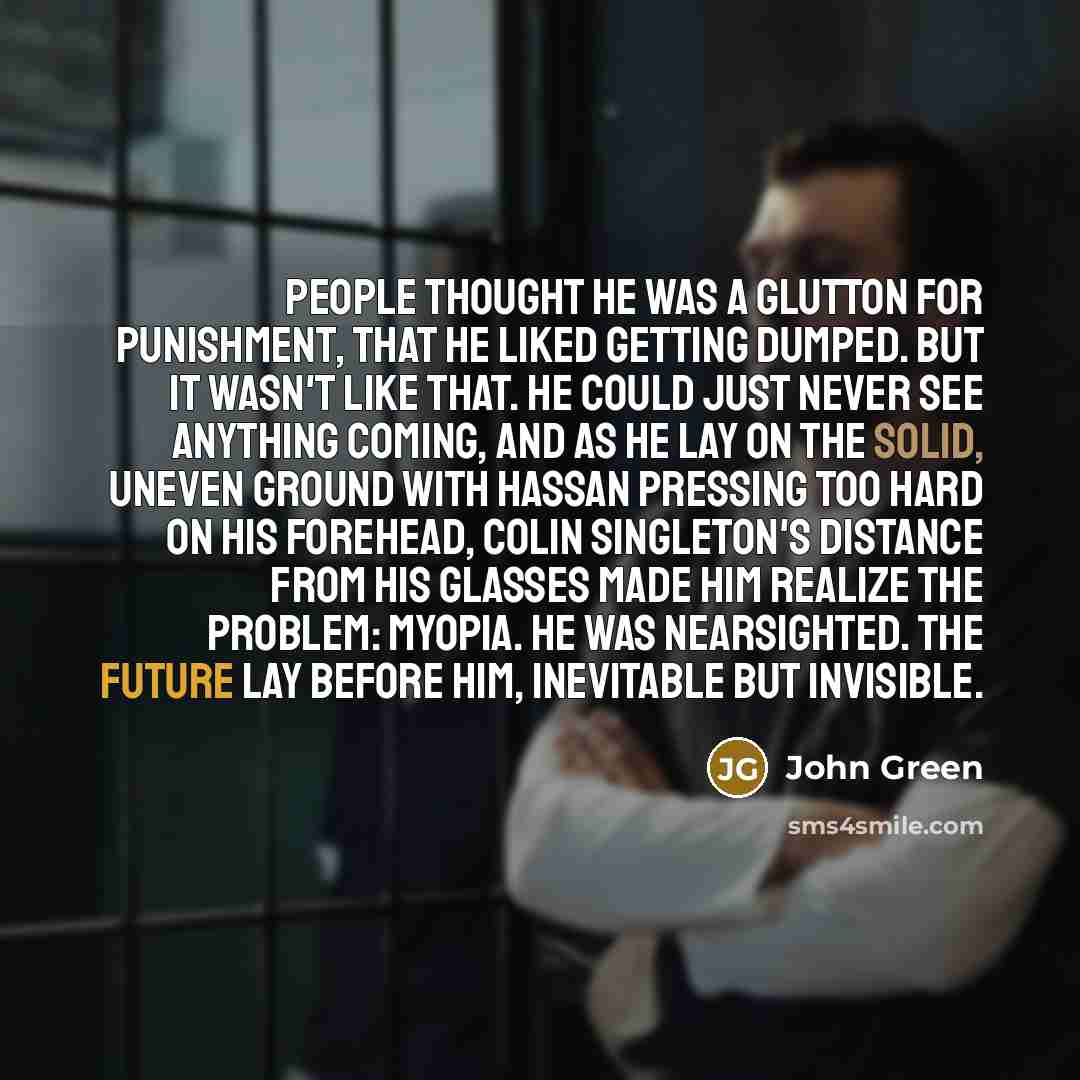 “People thought he was a glutton for punishment, that he liked getting dumped. But it wasn't like that. He could just never see anything coming, and as he lay on the solid, uneven ground with Hassan pressing too hard on his forehead, Colin Singleton's distance from his glasses made him realize the…” quote by John Green