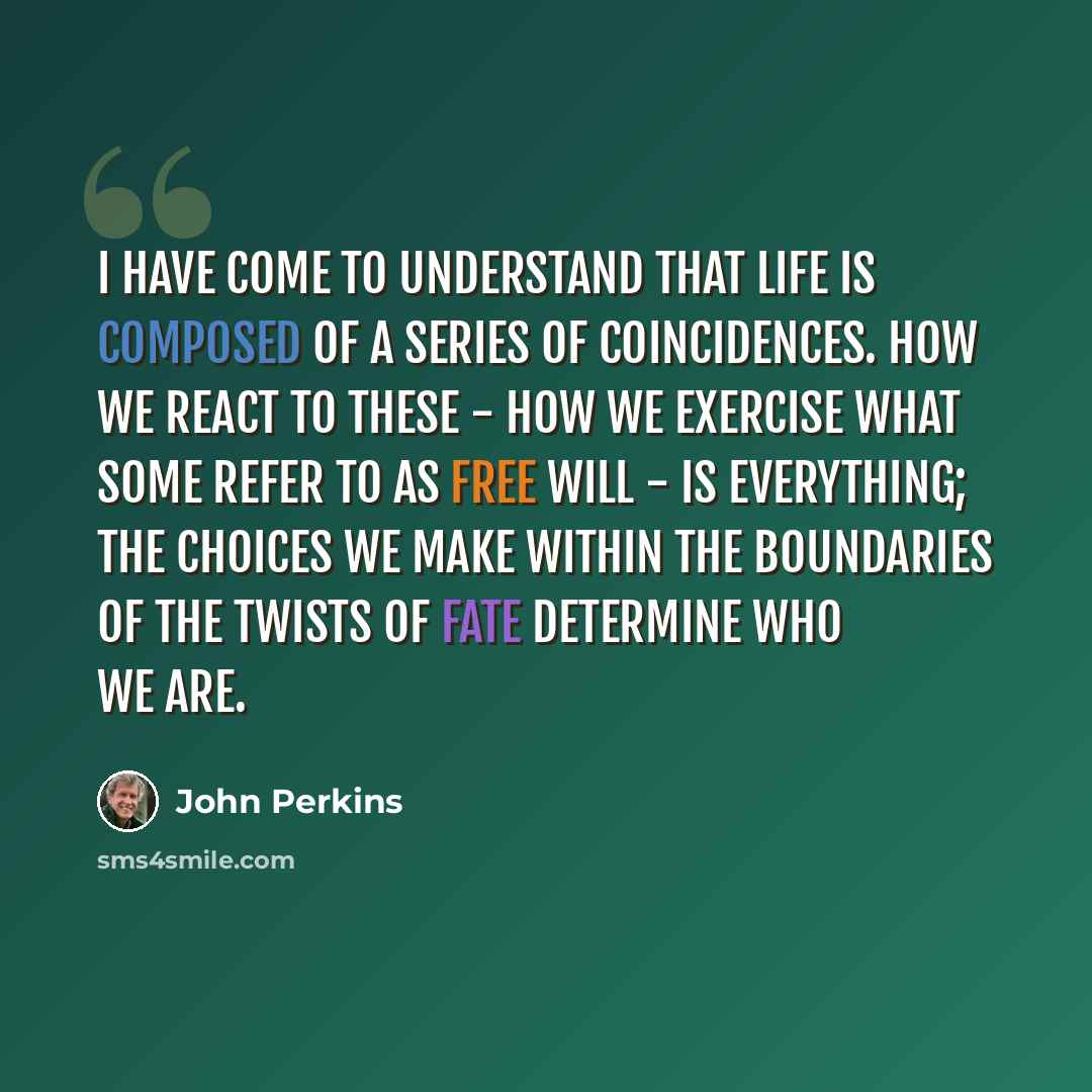 “I have come to understand that life is composed of a series of coincidences. How we react to these - how we exercise what some refer to as free will - is everything; the choices we make within the boundaries of the twists of fate determine who we are.” quote by John Perkins