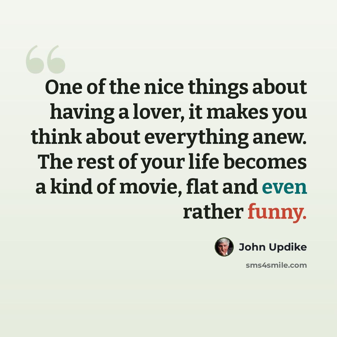 “One of the nice things about having a lover, it makes you think about everything anew. The rest of your life becomes a kind of movie, flat and even rather funny.” quote by John Updike