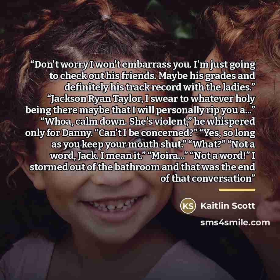 “Don't worry I won't embarrass you. I'm just going to check out his friends. Maybe his grades and definitely his track record with the ladies.” “Jackson Ryan Taylor, I swear to whatever holy being there maybe that I will personally rip you a...” “Whoa, calm down. She's violent,” he whispered only…” quote by Kaitlin Scott