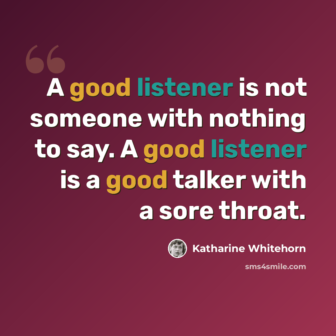 “A good listener is not someone with nothing to say. A good listener is a good talker with a sore throat.” quote by Katharine Whitehorn