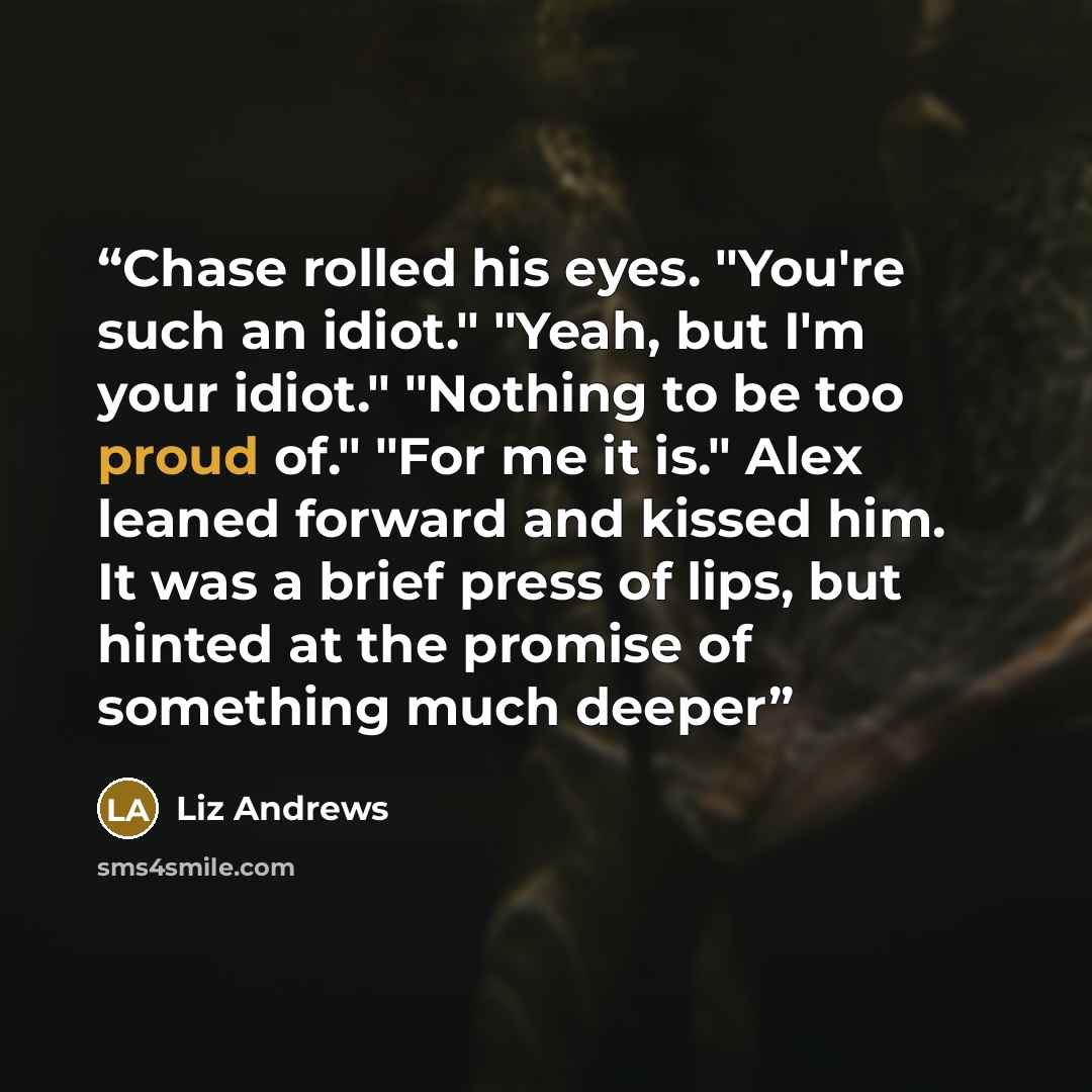 “Chase rolled his eyes. "You're such an idiot." "Yeah, but I'm your idiot." "Nothing to be too proud of." "For me it is." Alex leaned forward and kissed him. It was a brief press of lips, but hinted at the promise of something much deeper” quote by Liz Andrews