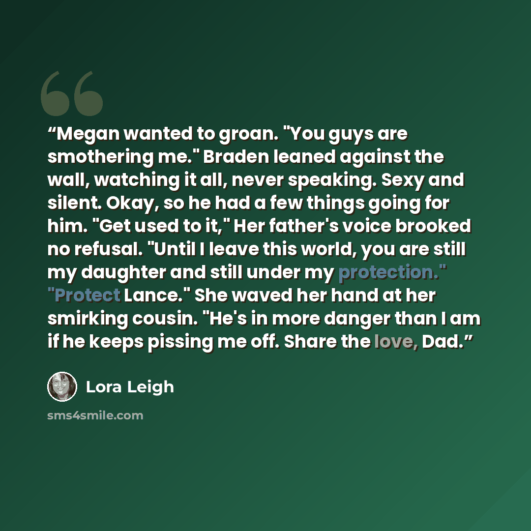 “Megan wanted to groan. "You guys are smothering me." Braden leaned against the wall, watching it all, never speaking. Sexy and silent. Okay, so he had a few things going for him. "Get used to it," Her father's voice brooked no refusal. "Until I leave this world, you are still my daughter and still…” quote by Lora Leigh