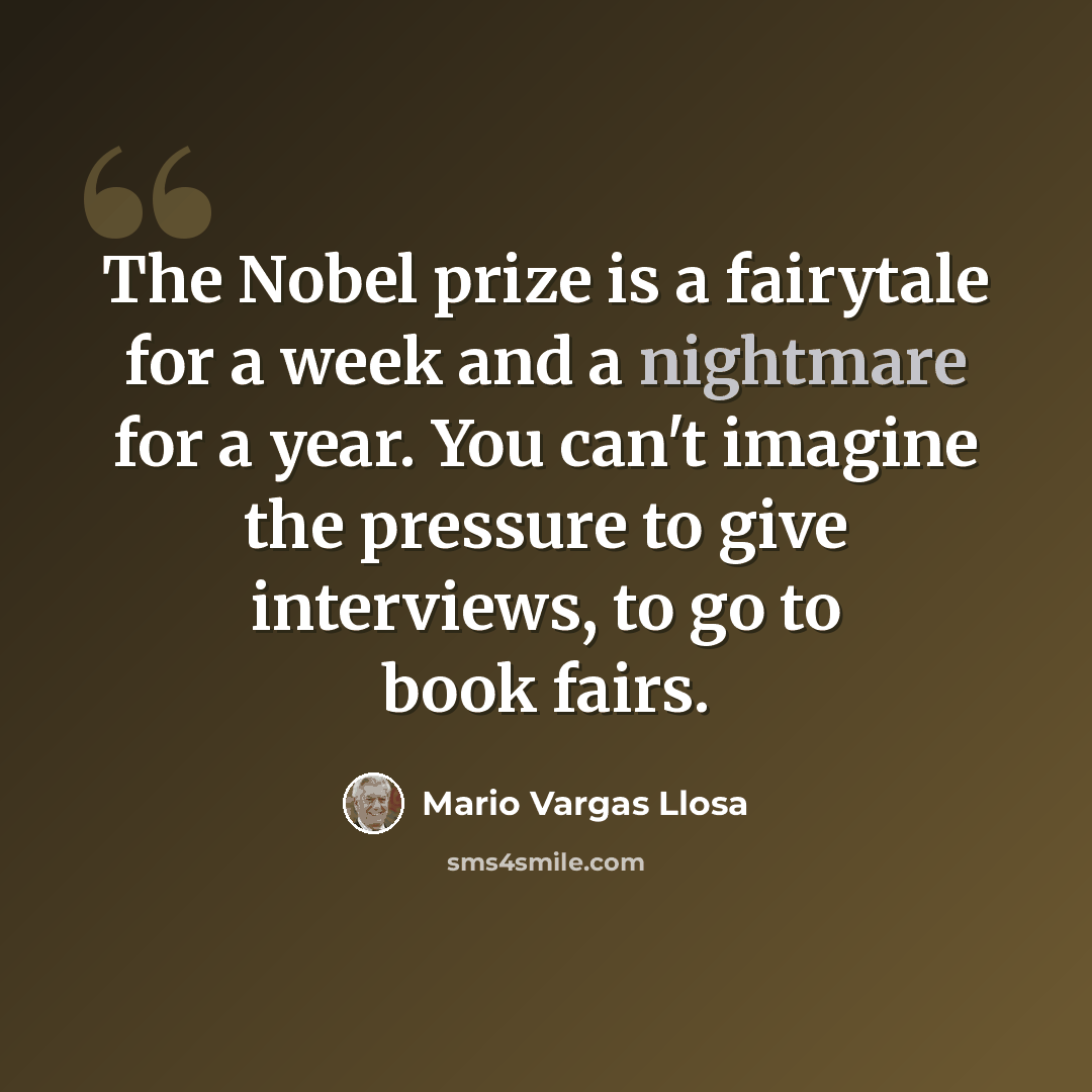 “The Nobel prize is a fairytale for a week and a nightmare for a year. You can't imagine the pressure to give interviews, to go to book fairs.” quote by Mario Vargas Llosa