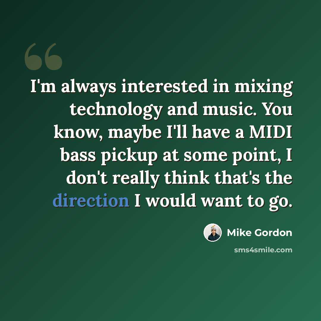 “I'm always interested in mixing technology and music. You know, maybe I'll have a MIDI bass pickup at some point, I don't really think that's the direction I would want to go.” quote by Mike Gordon