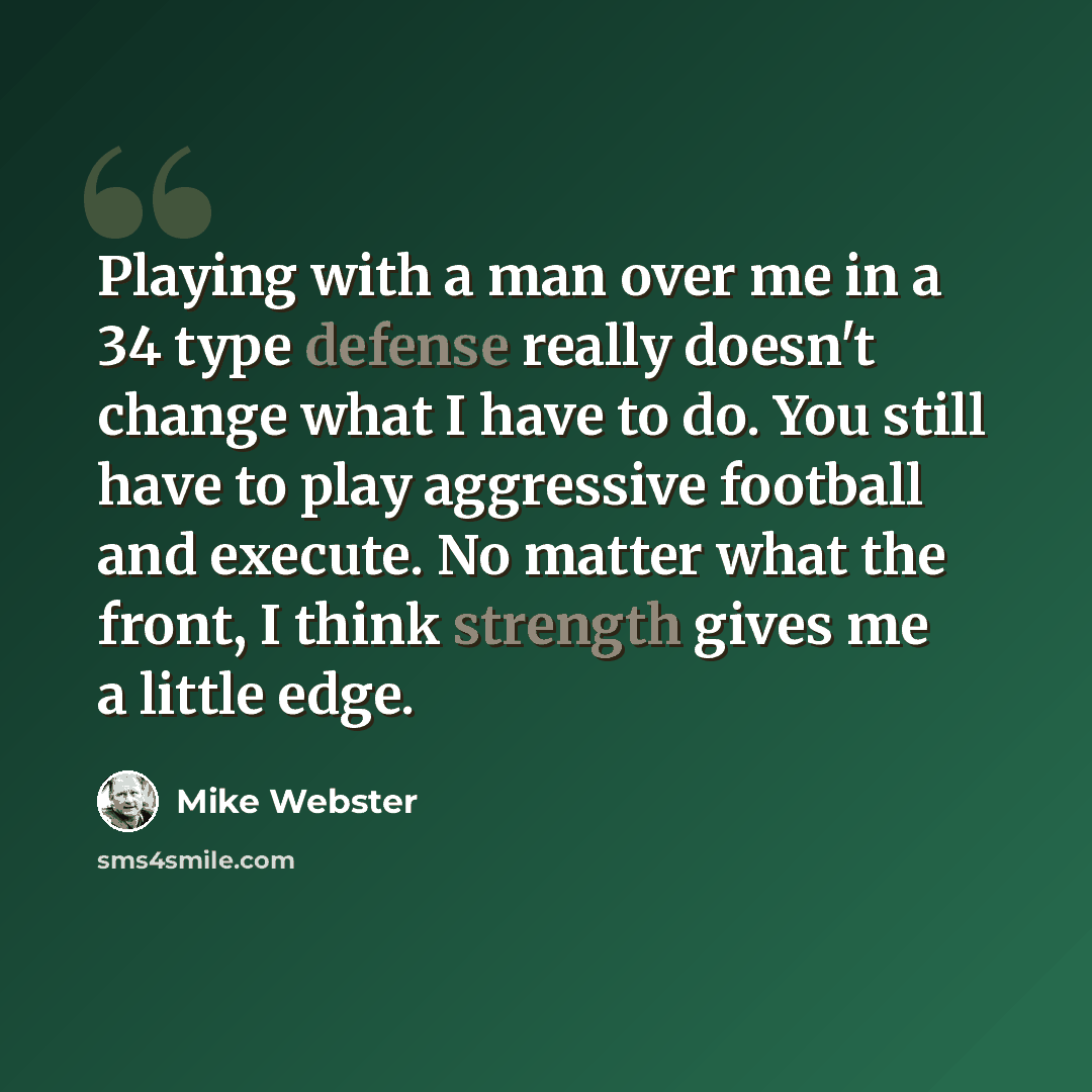 “Playing with a man over me in a 34 type defense really doesn't change what I have to do. You still have to play aggressive football and execute. No matter what the front, I think strength gives me a little edge.” quote by Mike Webster