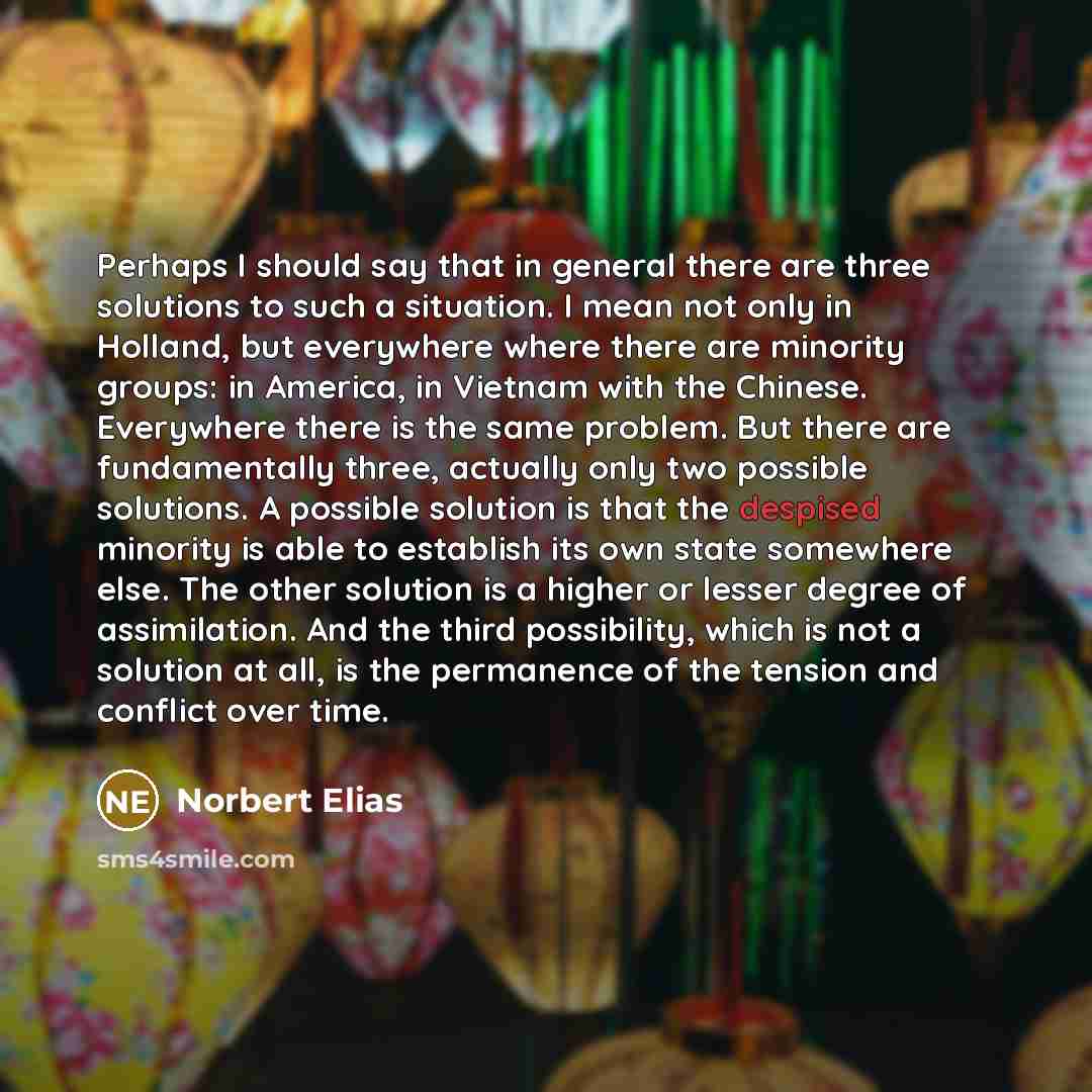 “Perhaps I should say that in general there are three solutions to such a situation. I mean not only in Holland, but everywhere where there are minority groups: in America, in Vietnam with the Chinese. Everywhere there is the same problem. But there are fundamentally three, actually only two…” quote by Norbert Elias