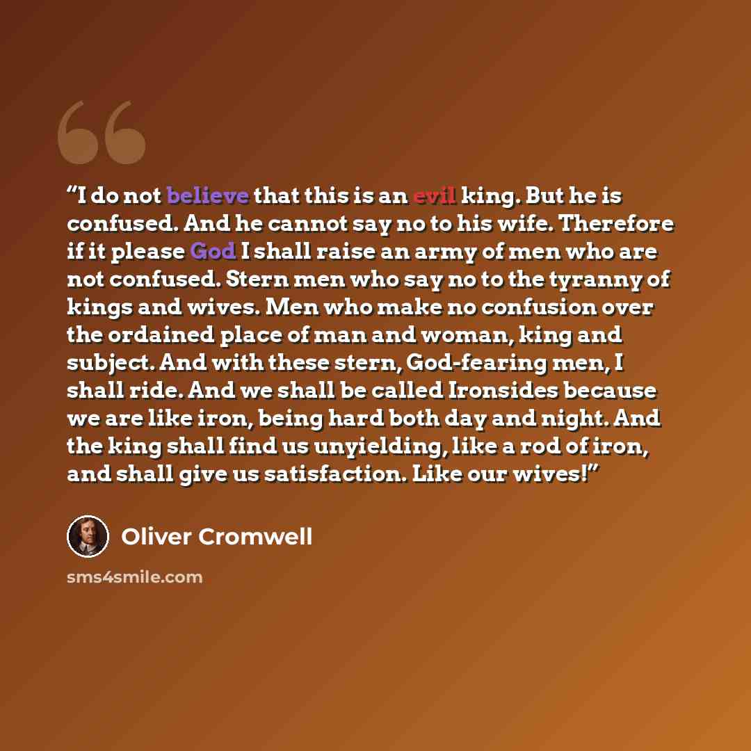 “I do not believe that this is an evil king. But he is confused. And he cannot say no to his wife. Therefore if it please God I shall raise an army of men who are not confused. Stern men who say no to the tyranny of kings and wives. Men who make no confusion over the ordained place of man and…” quote by Oliver Cromwell