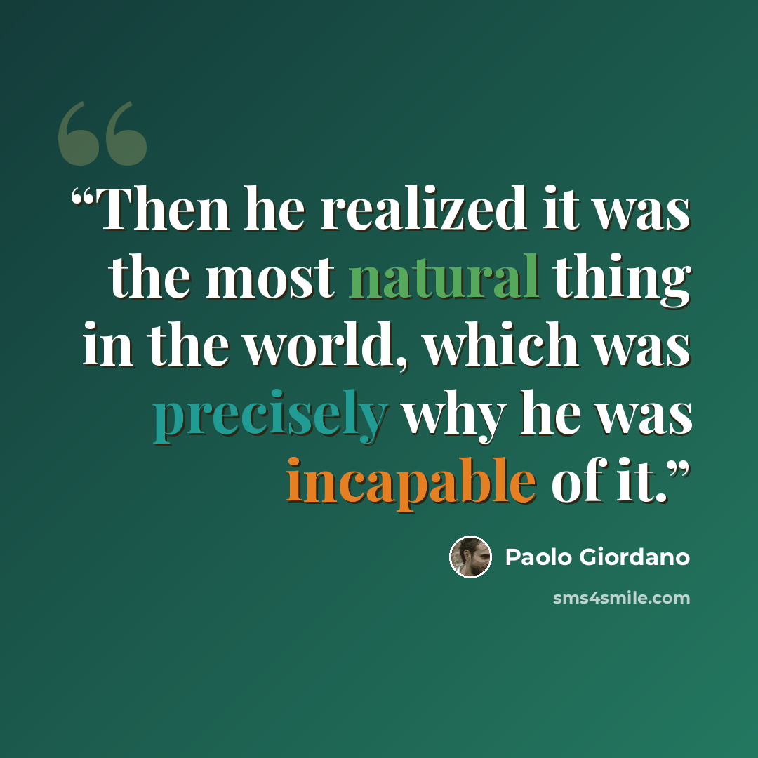 “Then he realized it was the most natural thing in the world, which was precisely why he was incapable of it.” quote by Paolo Giordano