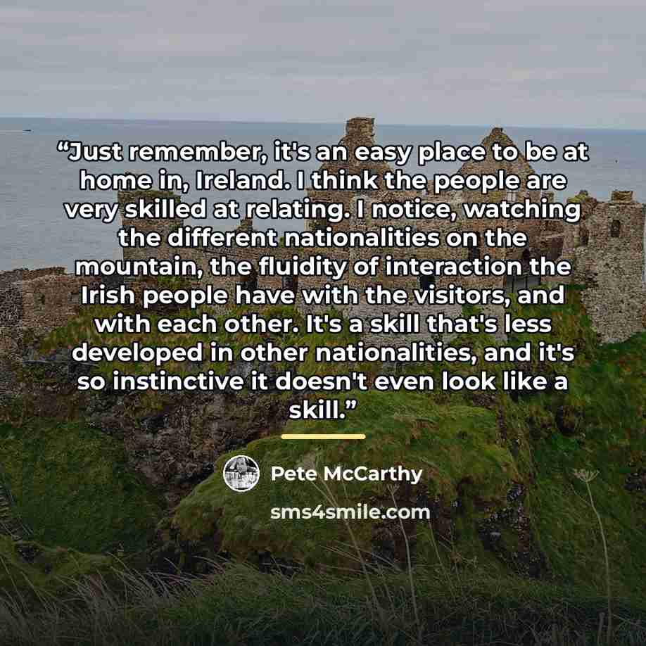 “Just remember, it's an easy place to be at home in, Ireland. I think the people are very skilled at relating. I notice, watching the different nationalities on the mountain, the fluidity of interaction the Irish people have with the visitors, and with each other. It's a skill that's less developed…” quote by Pete McCarthy